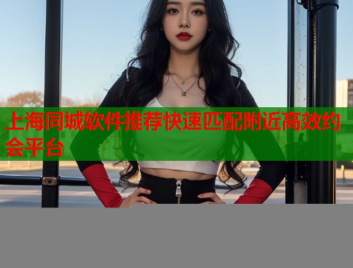 上海同城软件推荐快速匹配附近高效约会平台