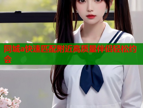 同城a快速匹配附近高质量伴侣轻松约会