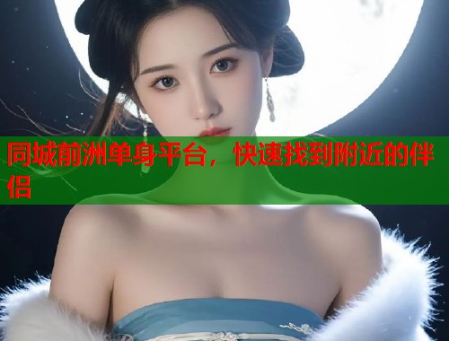 同城前洲单身平台,快速找到附近的伴侣 同城前洲单身平台,快速找到附近的伴侣