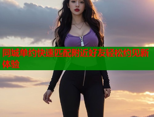 同城单约快速匹配附近好友轻松约见新体验