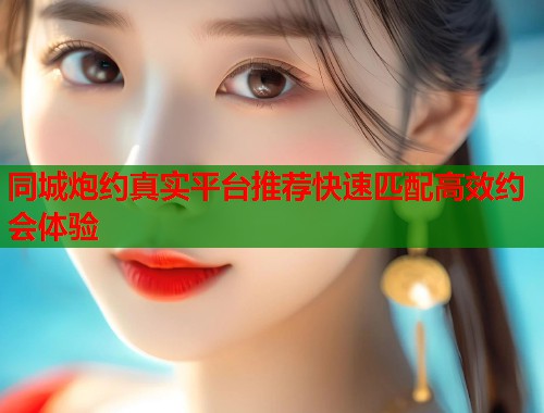 同城炮约真实平台推荐快速匹配高效约会体验