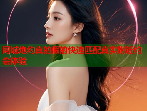 同城炮约真的假的快速匹配真实附近约会体验