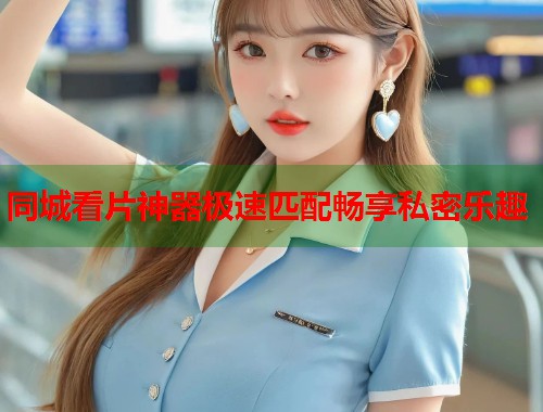 同城看片神器极速匹配畅享私密乐趣