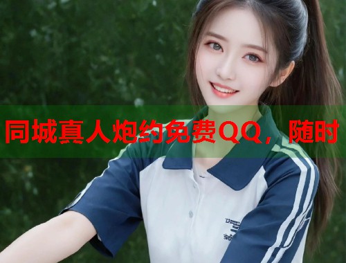 同城真人炮约免费QQ,随时 同城真人炮约免费QQ,随时