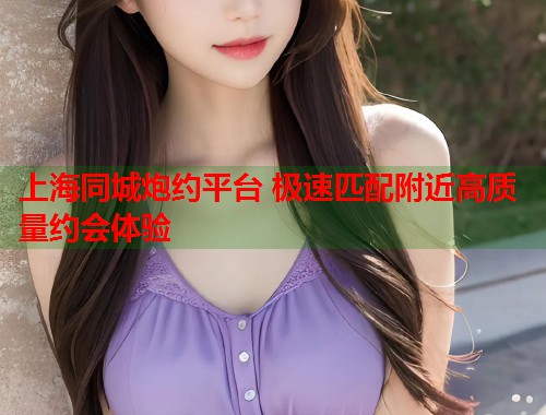上海同城炮约平台 极速匹配附近高质量约会体验