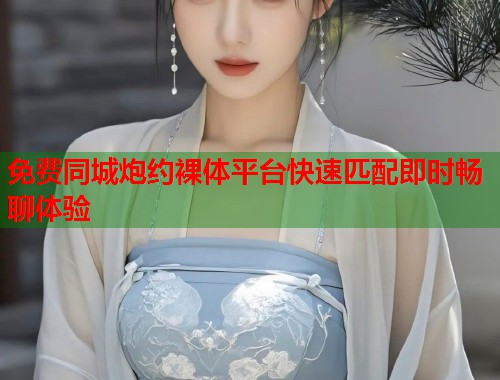 免费同城炮约裸体平台快速匹配即时畅聊体验 免费同城炮约裸体平台快速匹配即时畅聊体验