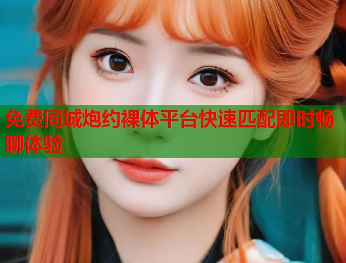 免费同城炮约裸体平台快速匹配即时畅聊体验