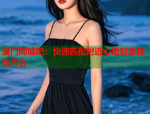 厦门同城吧：快速匹配附近心动对象轻松约会