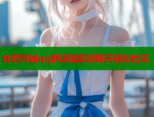 合肥同城qq群速配即时聊天轻松约见