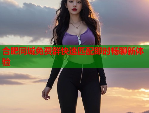 合肥同城免费群快速匹配即时畅聊新体验