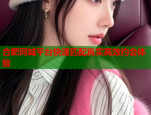 合肥同城平台快速匹配真实高效约会体验