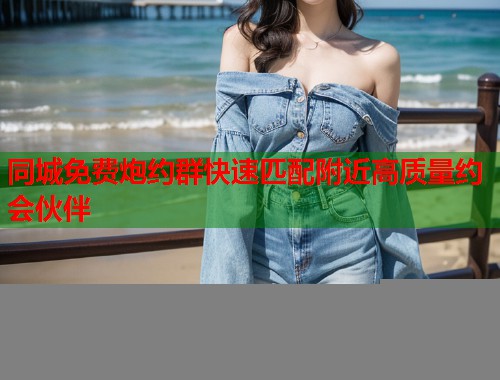 同城免费炮约群快速匹配附近高质量约会伙伴
