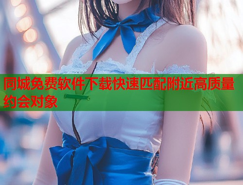 同城免费软件下载快速匹配附近高质量约会对象