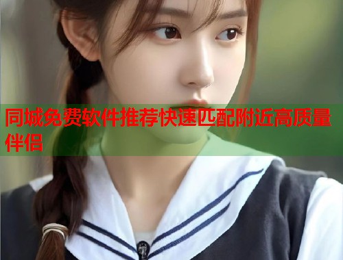 同城免费软件推荐快速匹配附近高质量伴侣 同城免费软件推荐快速匹配附近高质量伴侣