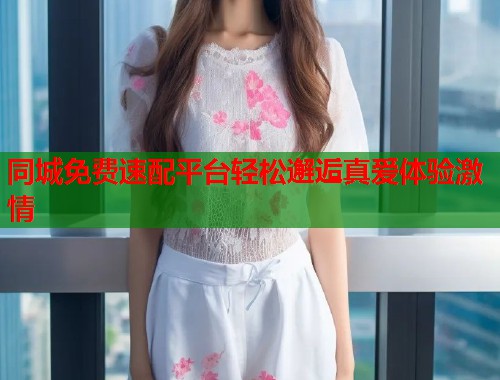 同城免费速配平台轻松邂逅真爱体验激情