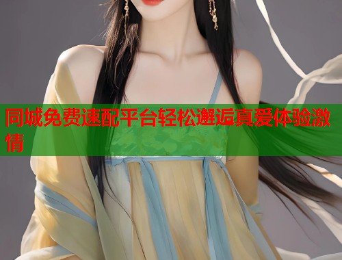 同城免费速配平台轻松邂逅真爱体验激情