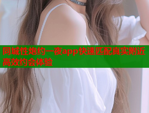 同城性炮约一夜app快速匹配真实附近高效约会体验