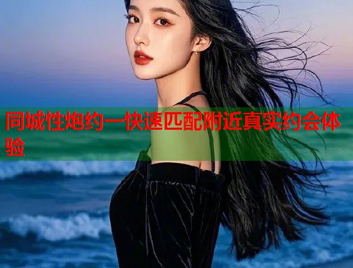 同城性炮约一快速匹配附近真实约会体验