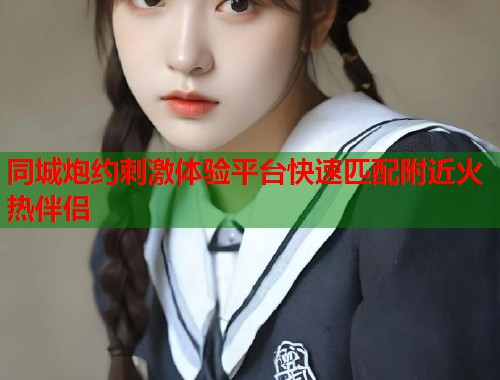 同城炮约刺激体验平台快速匹配附近火热伴侣