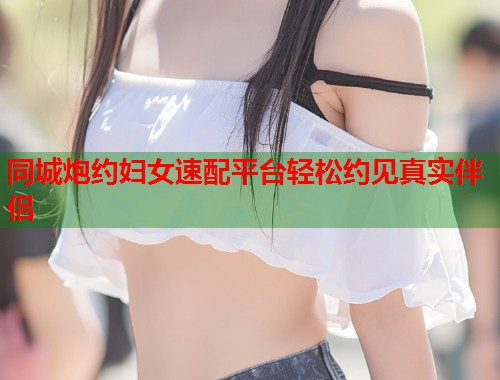 同城炮约妇女速配平台轻松约见真实伴侣
