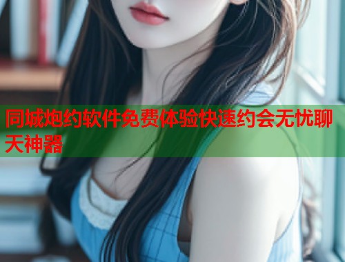 同城炮约软件免费体验快速约会无忧聊天神器