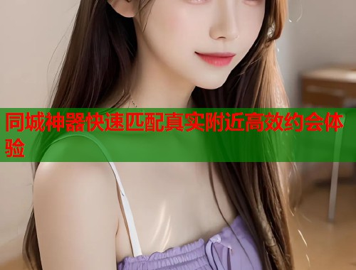 同城神器快速匹配真实附近高效约会体验
