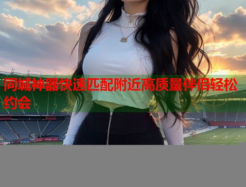 同城神器快速匹配附近高质量伴侣轻松约会