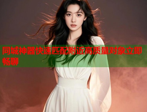 同城神器快速匹配附近高质量对象立即畅聊