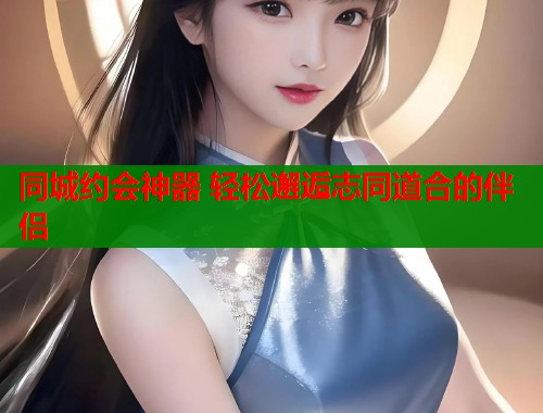同城约会神器 轻松邂逅志同道合的伴侣