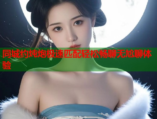 同城约炖炮极速匹配轻松畅聊无尬聊体验