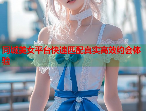同城美女平台快速匹配真实高效约会体验