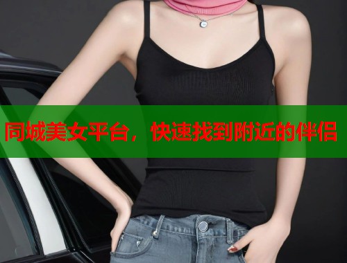同城美女平台，快速找到附近的伴侣