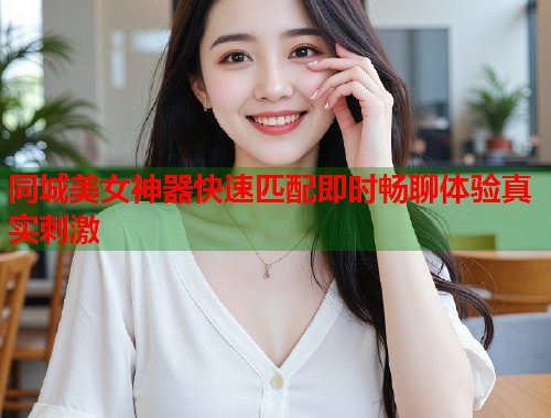 同城美女神器快速匹配即时畅聊体验真实刺激