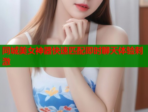 同城美女神器快速匹配即时聊天体验刺激