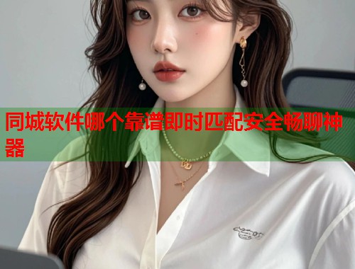 同城软件哪个靠谱即时匹配安全畅聊神器