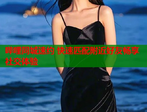 哔哩同城速约 快速匹配附近好友畅享社交体验