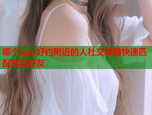 哪个app好约附近的人社交神器快速匹配真实好友