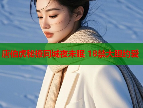 唐伯虎秘撩同城夜未眠 18禁大胆约爱