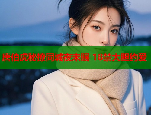 唐伯虎秘撩同城夜未眠 18禁大胆约爱 唐伯虎秘撩同城夜未眠 18禁大胆约爱