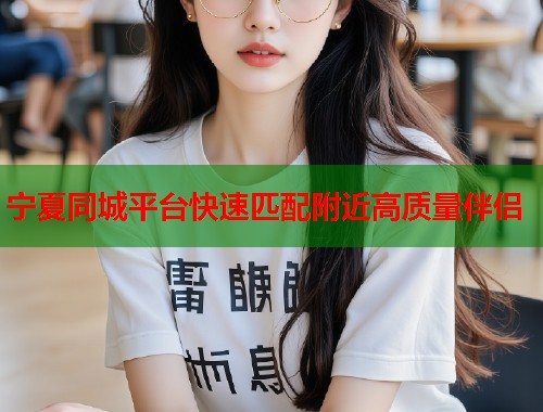 宁夏同城平台快速匹配附近高质量伴侣 宁夏同城平台快速匹配附近高质量伴侣