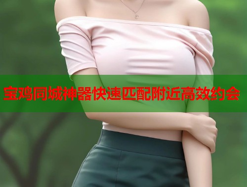 宝鸡同城神器快速匹配附近高效约会 宝鸡同城神器快速匹配附近高效约会