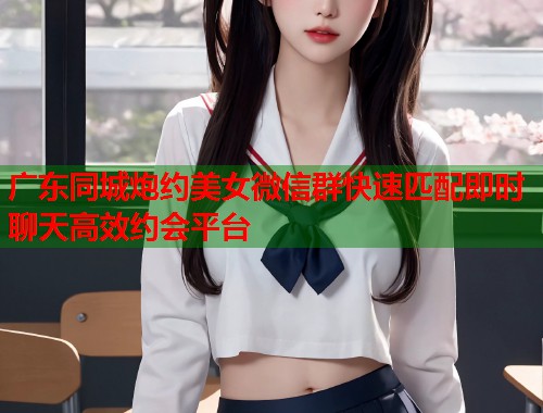 广东同城炮约美女微信群快速匹配即时聊天高效约会平台