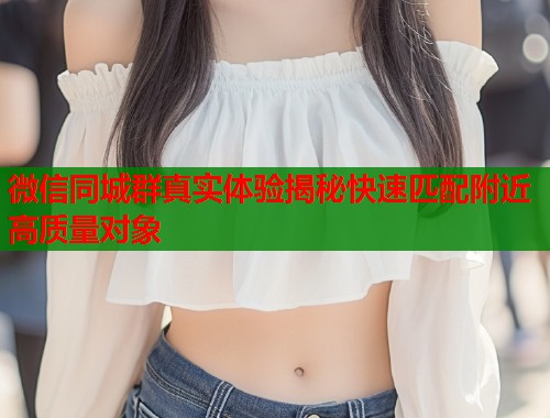 微信同城群真实体验揭秘快速匹配附近高质量对象