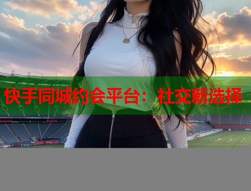 快手同城约会平台：社交新选择