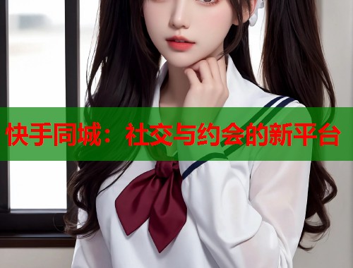 快手同城：社交与约会的新平台