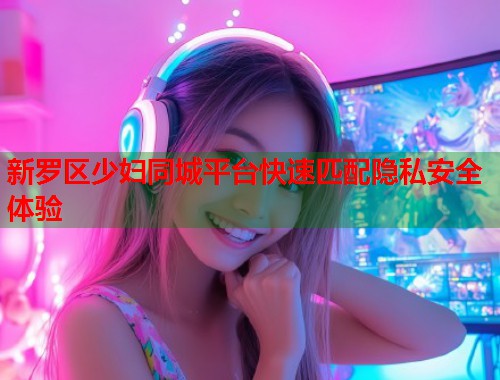 新罗区少妇同城平台快速匹配隐私安全体验
