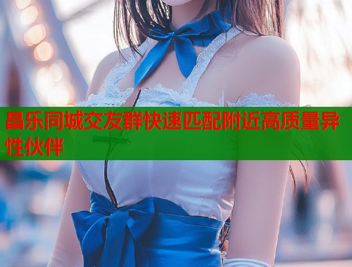 昌乐同城交友群快速匹配附近高质量异性伙伴