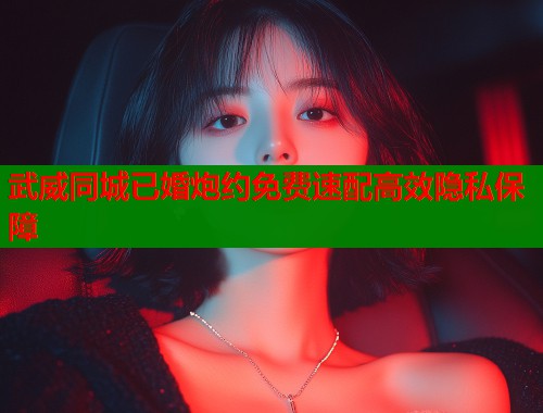 武威同城已婚炮约免费速配高效隐私保障