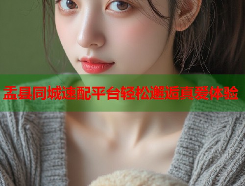 盂县同城速配平台轻松邂逅真爱体验