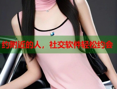 约附近的人,社交软件轻松约会 约附近的人,社交软件轻松约会